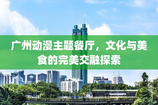 广州动漫主题餐厅，文化与美食的完美交融探索
