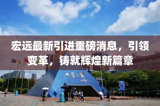 宏远最新引进重磅消息，引领变革，铸就辉煌新篇章