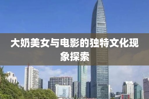大奶美女与电影的独特文化现象探索