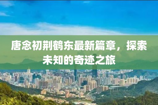唐念初荆鹤东最新篇章，探索未知的奇迹之旅