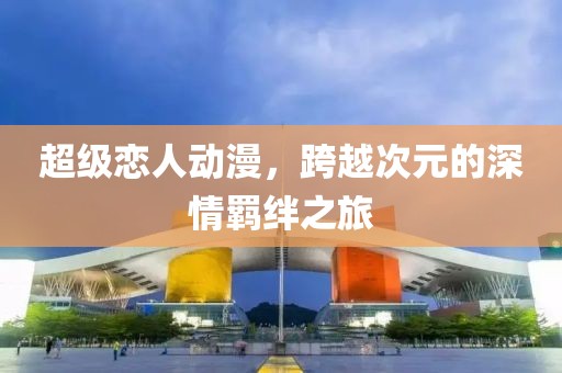 超级恋人动漫，跨越次元的深情羁绊之旅