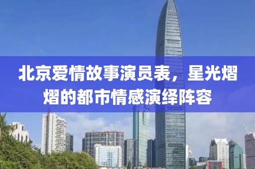 北京爱情故事演员表，星光熠熠的都市情感演绎阵容