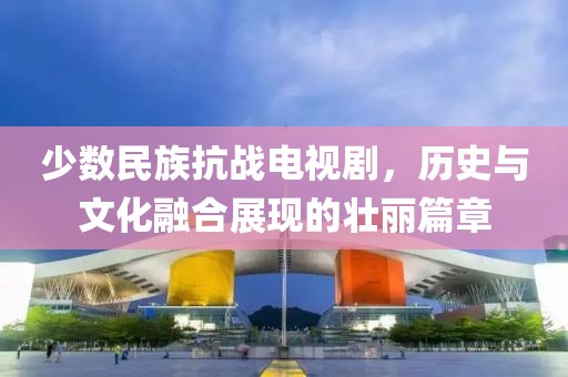 少数民族抗战电视剧，历史与文化融合展现的壮丽篇章