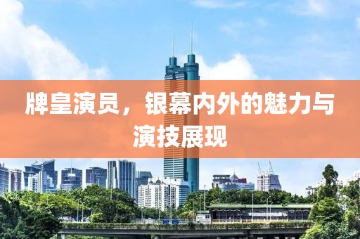 牌皇演员，银幕内外的魅力与演技展现