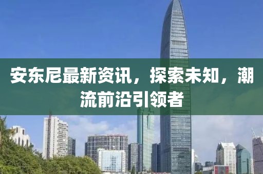安东尼最新资讯，探索未知，潮流前沿引领者