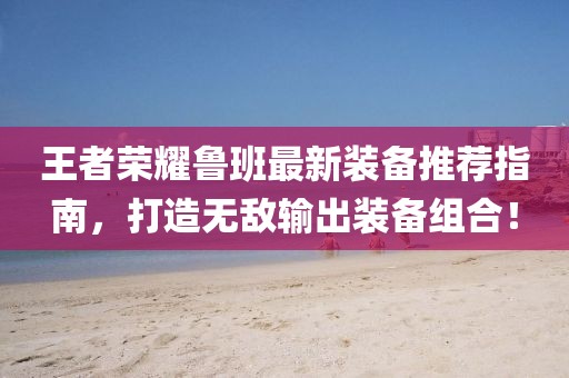 王者荣耀鲁班最新装备推荐指南，打造无敌输出装备组合！
