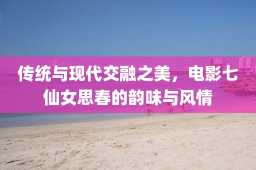 传统与现代交融之美，电影七仙女思春的韵味与风情