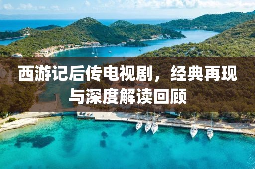 西游记后传电视剧，经典再现与深度解读回顾