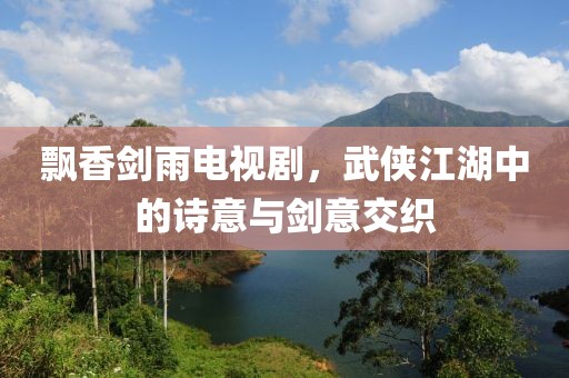 飘香剑雨电视剧，武侠江湖中的诗意与剑意交织