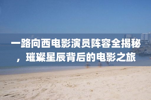 一路向西电影演员阵容全揭秘，璀璨星辰背后的电影之旅