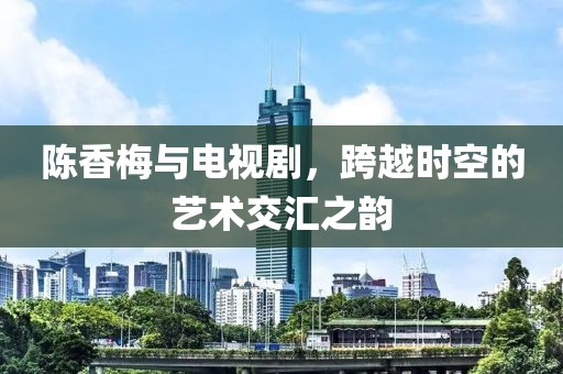 陈香梅与电视剧，跨越时空的艺术交汇之韵
