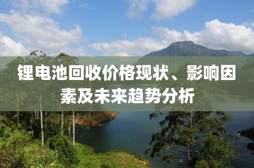 锂电池回收价格现状、影响因素及未来趋势分析
