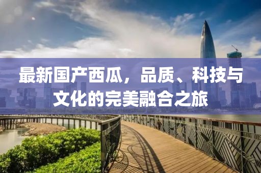 最新国产西瓜，品质、科技与文化的完美融合之旅