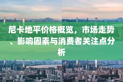 尼卡地平价格概览，市场走势、影响因素与消费者关注点分析