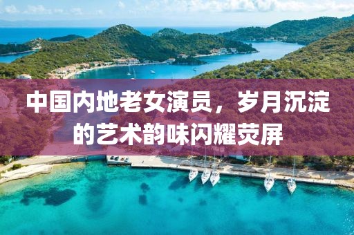 中国内地老女演员，岁月沉淀的艺术韵味闪耀荧屏