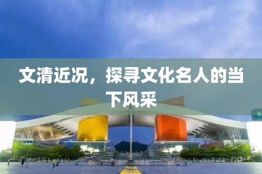 文清近况，探寻文化名人的当下风采