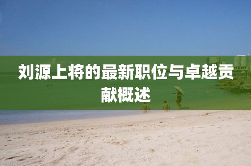 刘源上将的最新职位与卓越贡献概述