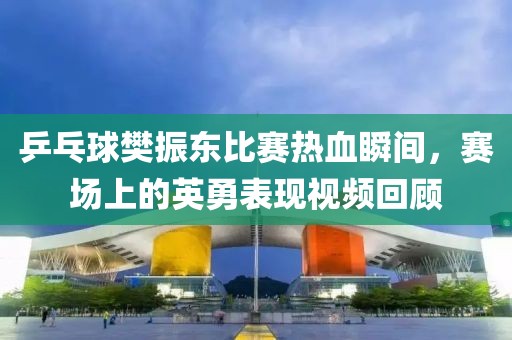 乒乓球樊振东比赛热血瞬间，赛场上的英勇表现视频回顾