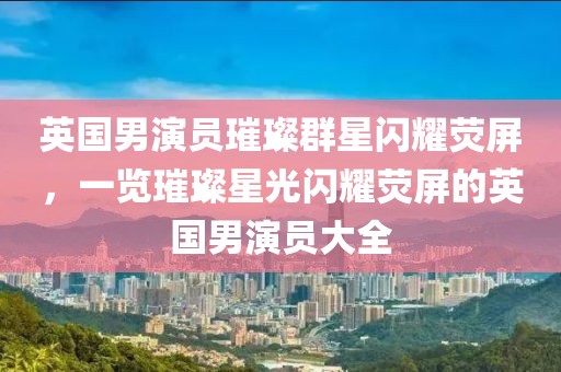 英国男演员璀璨群星闪耀荧屏，一览璀璨星光闪耀荧屏的英国男演员大全