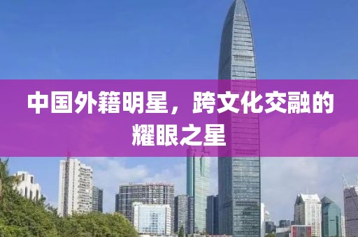 中国外籍明星，跨文化交融的耀眼之星