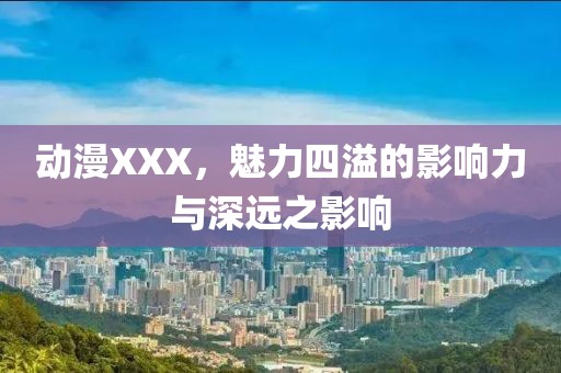 动漫XXX，魅力四溢的影响力与深远之影响
