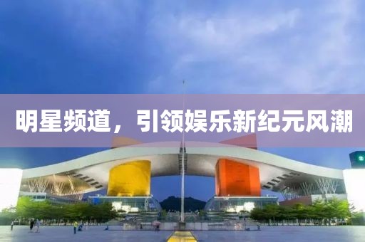 明星频道，引领娱乐新纪元风潮