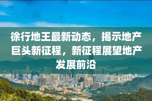 徐行地王最新动态，揭示地产巨头新征程，新征程展望地产发展前沿