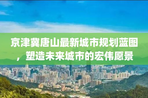 京津冀唐山最新城市规划蓝图，塑造未来城市的宏伟愿景