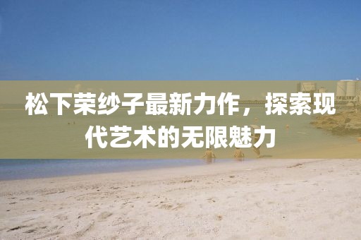 松下荣纱子最新力作，探索现代艺术的无限魅力