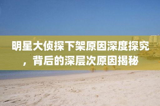 明星大侦探下架原因深度探究，背后的深层次原因揭秘