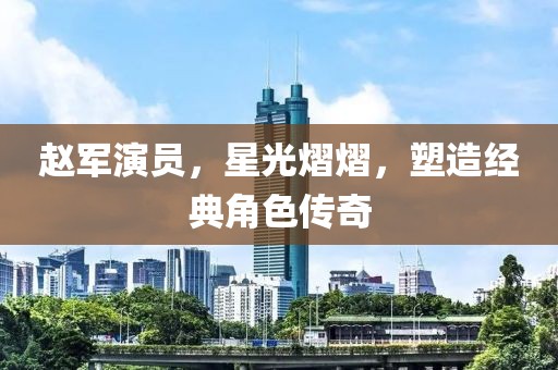 赵军演员，星光熠熠，塑造经典角色传奇