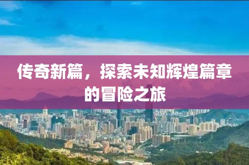 传奇新篇，探索未知辉煌篇章的冒险之旅