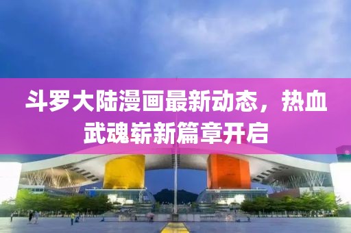 斗罗大陆漫画最新动态，热血武魂崭新篇章开启