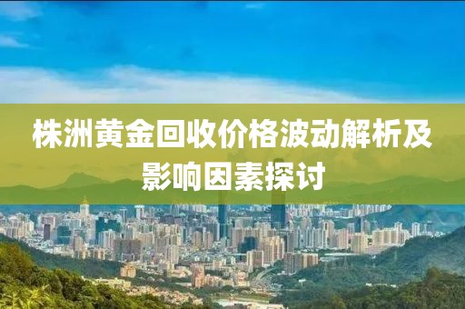 株洲黄金回收价格波动解析及影响因素探讨
