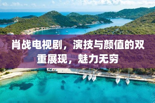 肖战电视剧，演技与颜值的双重展现，魅力无穷