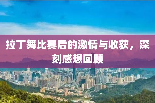 拉丁舞比赛后的激情与收获，深刻感想回顾