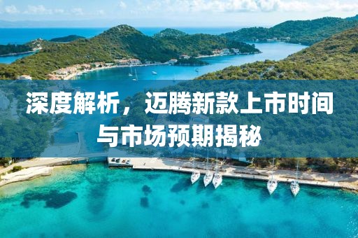 深度解析，迈腾新款上市时间与市场预期揭秘