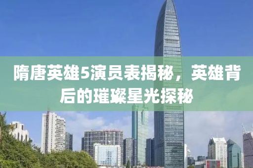 隋唐英雄5演员表揭秘，英雄背后的璀璨星光探秘