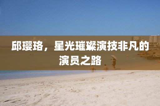 邱璎珞，星光璀璨演技非凡的演员之路