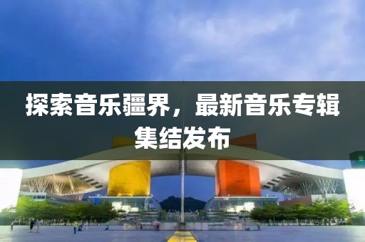 探索音乐疆界，最新音乐专辑集结发布