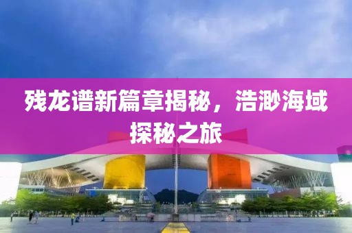 残龙谱新篇章揭秘，浩渺海域探秘之旅
