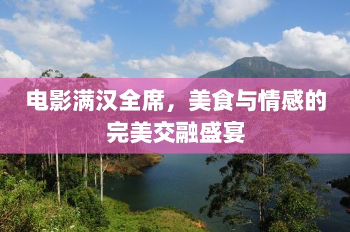 电影满汉全席，美食与情感的完美交融盛宴