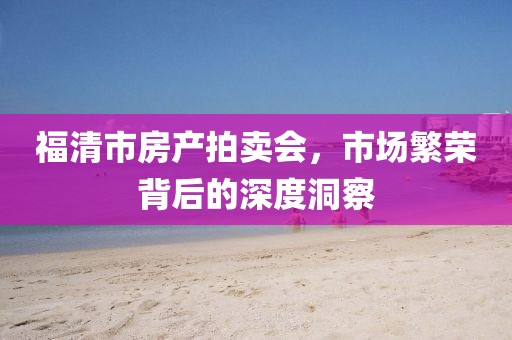 福清市房产拍卖会，市场繁荣背后的深度洞察