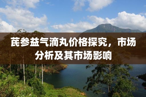 芪参益气滴丸价格探究，市场分析及其市场影响