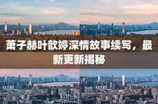 萧子赫叶歆婷深情故事续写，最新更新揭秘