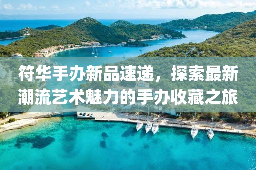 符华手办新品速递，探索最新潮流艺术魅力的手办收藏之旅