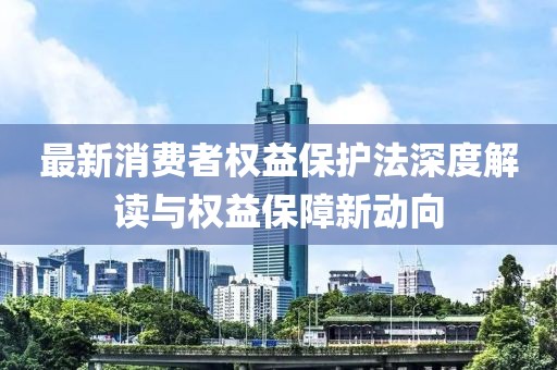 最新消费者权益保护法深度解读与权益保障新动向