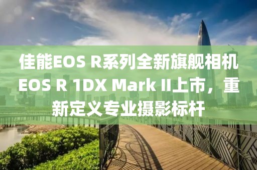 佳能EOS R系列全新旗舰相机EOS R 1DX Mark II上市，重新定义专业摄影标杆