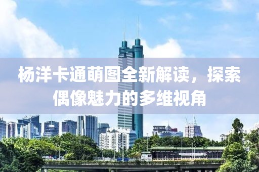 杨洋卡通萌图全新解读，探索偶像魅力的多维视角