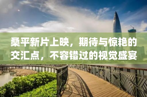 桑平新片上映，期待与惊艳的交汇点，不容错过的视觉盛宴
